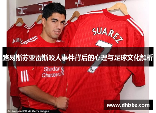 路易斯苏亚雷斯咬人事件背后的心理与足球文化解析 路易斯苏亚雷斯咬人事件背后的心理与足球文化解析