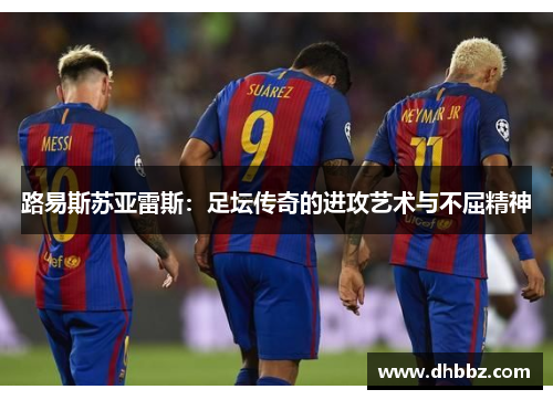 路易斯苏亚雷斯：足坛传奇的进攻艺术与不屈精神
