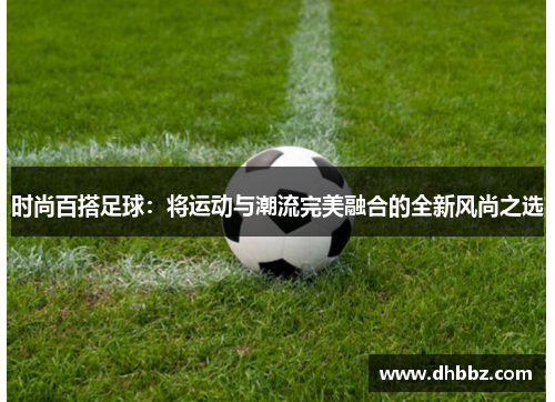 时尚百搭足球:将运动与潮流完美融合的全新风尚之选 时尚百搭足球:将运动与潮流完美融合的全新风尚之选