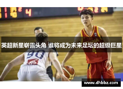 英超新星崭露头角 谁将成为未来足坛的超级巨星