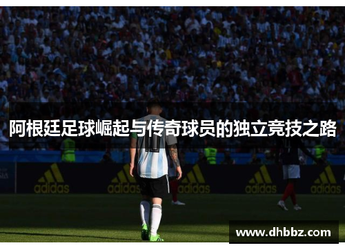 阿根廷足球崛起与传奇球员的独立竞技之路 阿根廷足球崛起与传奇球员的独立竞技之路