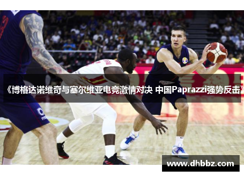 《博格达诺维奇与塞尔维亚电竞激情对决 中国Paprazzi强势反击》