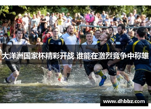 大洋洲国家杯精彩开战 谁能在激烈竞争中称雄 大洋洲国家杯精彩开战 谁能在激烈竞争中称雄