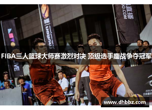 FIBA三人篮球大师赛激烈对决 顶级选手鏖战争夺冠军 FIBA三人篮球大师赛激烈对决 顶级选手鏖战争夺冠军