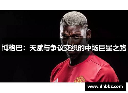 博格巴：天赋与争议交织的中场巨星之路