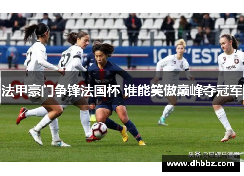 法甲豪门争锋法国杯 谁能笑傲巅峰夺冠军 法甲豪门争锋法国杯 谁能笑傲巅峰夺冠军