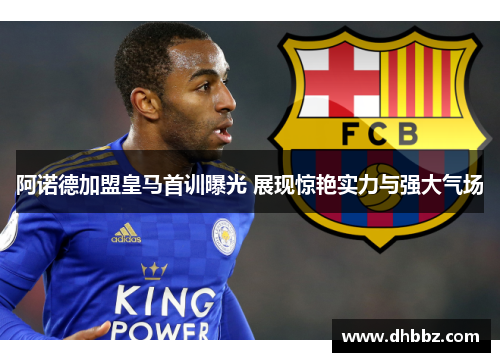 阿诺德加盟皇马首训曝光 展现惊艳实力与强大气场