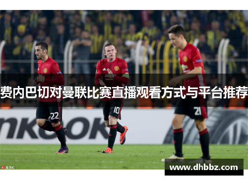 费内巴切对曼联比赛直播观看方式与平台推荐 费内巴切对曼联比赛直播观看方式与平台推荐